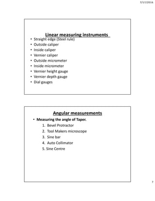 7/17/2016
7
Linear measuring instruments
• Straight edge (Steel rule)
• Outside caliper
• Inside caliper
• Vernier caliper
• Outside micrometer
• Inside micrometer
• Vernier height gauge
• Vernier depth gauge
• Dial gauges
Angular measurements
• Measuring the angle of Taper.
1. Bevel Protractor
2. Tool Makers microscope
3. Sine bar
4. Auto Collimator
5. Sine Centre
 