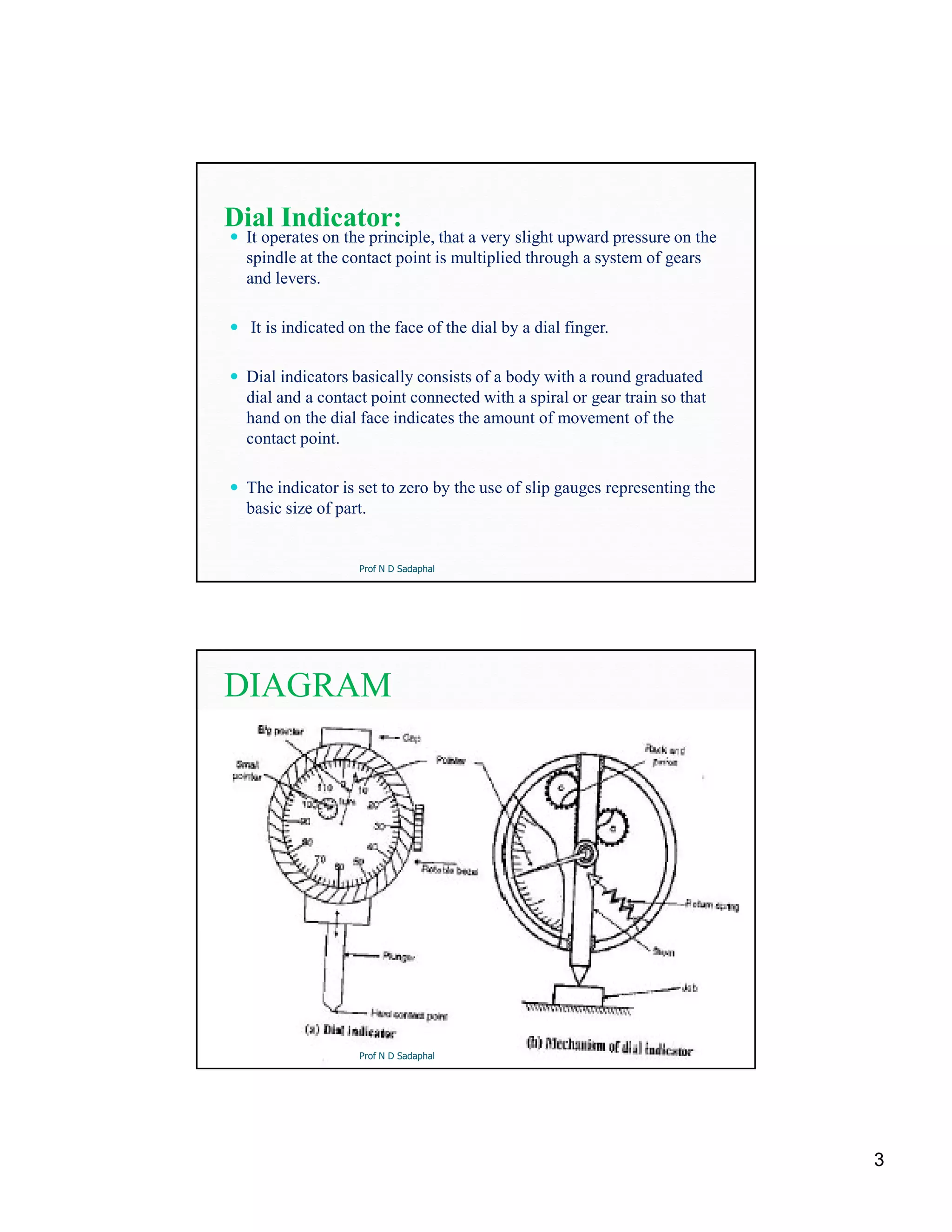 3
Dial Indicator:
 It operates on the principle, that a very slight upward pressure on the
spindle at the contact point is multiplied through a system of gears
and levers.
 It is indicated on the face of the dial by a dial finger.
 Dial indicators basically consists of a body with a round graduated
dial and a contact point connected with a spiral or gear train so that
hand on the dial face indicates the amount of movement of the
contact point.
 The indicator is set to zero by the use of slip gauges representing the
basic size of part.
Prof N D Sadaphal
DIAGRAM
Prof N D Sadaphal
 