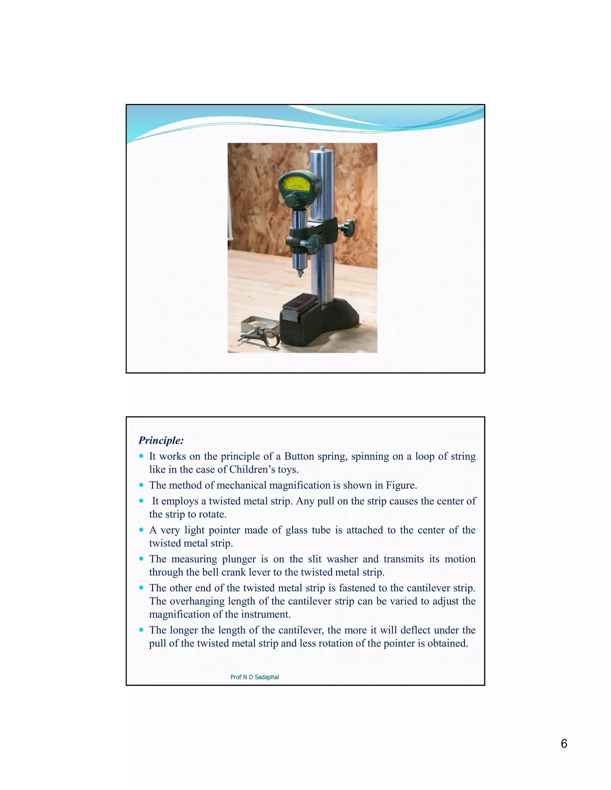 6
Principle:
 It works on the principle of a Button spring, spinning on a loop of string
like in the case of Children’s toys.
 The method of mechanical magnification is shown in Figure.
 It employs a twisted metal strip. Any pull on the strip causes the center of
the strip to rotate.
 A very light pointer made of glass tube is attached to the center of the
twisted metal strip.
 The measuring plunger is on the slit washer and transmits its motion
through the bell crank lever to the twisted metal strip.
 The other end of the twisted metal strip is fastened to the cantilever strip.
The overhanging length of the cantilever strip can be varied to adjust the
magnification of the instrument.
 The longer the length of the cantilever, the more it will deflect under the
pull of the twisted metal strip and less rotation of the pointer is obtained.
Prof N D Sadaphal
 