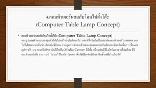 4.คอมพิวเตอร์ผสมกับโคมไฟตั้งโต๊ะ
(Computer Table Lamp Concept)
• คอมพิวเตอร์ผสมกับโคมไฟตั้งโต๊ะ (Computer Table Lamp Concept)
จาก รูปภาพด้านบน มองดูแล้วก็ยังไม่แน่ใจว่ามันคืออะไร? แต่แท้ที่จริงมันเป็นแนวคิดคอมพิวเตอร์ในอนาคต มอง
ไปที่ด้านบนจะเห็นช่องใส่แผ่นซีดีรอม ควบคุมการทางานด้วยจอแสดงผลแบบสัมพัส และมีพอร์ตเพื่อการเชื่อมต่อ
อุปกรณ์ต่าง ๆ คอนเซ็ปต์ของมันก็คือเป็น Media Center ที่มีทั้ง เครื่องเล่นดีวีดี อัลบัมภาพ เครื่องเสียง ทีวี
และอินเตอร์เน็ต สามารถนาไปวางไว้ในห้องรับแขก เพื่อใช้เป็นเฟอร์นิเจอร์อีกชิ้นหนึ่งในบ้านได้
 