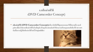 6.กล้องถ่ายดีวีดี
(DVD Camcorder Concept)
• กล้องถ่ายดีวีดี (DVD Camcorder Concept)กล้อง บันทึกดีวีดีถูกออกแบบมาให้มีขนาดเล็ก และมี
รูปทรงที่ต่างไปจากกล้องถ่ายวีดีโอในปัจจุบัน ด้วยรูปทรงของมันทาให้สามารถปรับหมุนเลนส์กล้องได้360 องศา
นับเป็นการปฏิวัติกล้องถ่ายวีดีโอครั้งใหญ่เลยทีเดียว
 