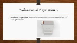 7.เครื่องเล่นเกมส์ Playstation 3
• เครื่องเล่นเกมส์ Playstation 3ออกแบบมาในรูปทรงแท่งสี่เหลี่ยมโค้งมน เน้นวัสดุที่ทาเหมือนโลหะ ทาให้
ตัวเครื่องดูสวยเฉียบทีเดียว
 