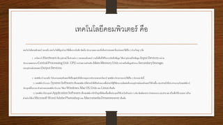 เทคโนโลยีคอมพิวเตอร์ คือ
เทคโนโลยีคอมพิวเตอร์ หมายถึง เทคโนโลยีที่ถูกนามาใช้เพื่อการบันทึก จัดเก็บ ประมวลผล และค้นคืนสารสนเทศ ซึ่งแบ่งออกได้เป็น 2 ส่วนใหญ่ ๆ คือ
1. ฮาร์ดแวร์ ( ) คือ อุปกรณ์ ชิ้นส่วนต่าง ๆ ของคอมพิวเตอร์ รวมถึงสื่อที่ใช้ในการบันทึกข้อมูล ได้แก่ อุปกรณ์รับข้อมูล ( ) หน่วย
ประมวลผลกลาง ( : ) หน่วยความจาหลัก ( ) หน่วยเก็บข้อมูลสารอง ( )
และอุปกรณ์แสดงผล ( )
2. ซอฟท์แวร์ หมายถึง โปรแกรมคอมพิวเตอร์ที่เป็นชุดคาสั่งที่ควบคุมการทางานของฮาร์ดแวร์ ซอฟต์แวร์สามารถแบ่งได้เป็น 2 ประเภท ดังนี้
2.1ซอฟท์แวร์ระบบ ( ) เป็นซอฟท์แวร์ที่ทาหน้าที่เป็นตัวกลางเพื่อช่วยให้ผู้ใช้สามารถติดต่อสั่งงานอุปกรณ์คอมพิวเตอร์ได้ง่ายขึ้น และทาหน้าที่ประสานงานกับซอฟท์แวร์
ประยุกต์ทั้งระบบ ตัวอย่างของซอฟท์แวร์ระบบ ได้แก่ , , และ เป็นต้น
2.2ซอฟท์แวร์ประยุกต์ ( ) เป็นซอฟท์แวร์สาเร็จรูปที่เขียนขึ้นเพื่อประยุกต์ใช้งานในด้านต่าง ๆ เช่น พิมพ์เอกสาร นาเสนองาน และคานวณ หรือเพื่อใช้งานเฉพ าะด้าน
ตัวอย่างได้แก่ , และ เป็นต้น
 