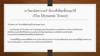 10.ไดนามิคทาวเวอร์" ตึกระฟ้าที่ทุกชั้นหมุนได้
(The Dynamic Tower)
"ไดนามิคทาวเวอร์" ตึกระฟ้าที่ทุกชั้นหมุนได้ (The Dynamic Tower)
ทุกๆ ชั้นของตึกระฟ้า "ไดนามิคทาวเวอร์" (The Dynamic Tower) ซึ่งสูง 80 ชั้นสามารถหมุนได้ 360 องศา ด้วยความเร็วที่แตกต่างกัน
นับเป็นตึกแรกของโลกที่ทาได้ ตึกดังกล่าวออกแบบโดย เดวิด ฟิเชอร์ (David Fisher) สถาปนิกอิตาลีและก่อสร้างในดูไบ
ส่วนกรุงมอสโคว์ของรัสเซียเป็นเมืองต่อไปที่จะสร้างตึกลักษณะนี้
สาหรับตึกนี้ได้รับการออกแบบให้ใช้พลังงานลม รองรับการเป็นอาคารสานักงาน โรงแรมและที่พักอาศัย ประมาณราคาของตึกนี้อยู่ที่ 24,500 ล้านบาท
โดยราคาขายห้องอยู่ที่ 130 - 1,300 ล้านบาท และการก่อสร้างจะแล้วเสร็จในปี 2553
 
