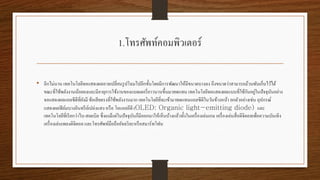 1.โทรศัพท์คอมพิวเตอร์
• อีกไม่นาน เทคโนโลยีจอแสดงผลอาจเปลี่ยนรูปโฉมไปอีกขั้นโดยมีการพัฒนาให้มีขนาดบางลง ถึงขนาดว่าสามารถม้วนพับเก็บไว้ได้
ขณะที่ใช้พลังงานน้อยลงและมีอายุการใช้งานของแบตเตอรี่ยาวนานขึ้นมาทดแทน เทคโนโลยีจอแสดงผลแบบที่ใช้กันอยู่ในปัจจุบันอย่าง
จอแสดงผลแอลซีดีที่ยังมี ข้อเสียตรงที่ใช้พลังงานมาก เทคโนโลยีที่จะเข้ามาทดแทนแอลซีดีในวันข้างหน้า ยกตัวอย่างเช่น อุปกรณ์
แสดงผลฟิล์มบางอินทรีย์เปล่งแสง หรือ โอแอลอีดี ( และ
เทคโนโลยีที่เรียกว่าไบ-สเตเบิล ซึ่งเแม้แต่ในปัจจุบันก็มีออกมาให้เห็นบ้างแล้วทั้งในเครื่องเล่นเกม เครื่องเล่นสื่อดิจิตอลเพื่อความบันเทิง
เครื่องเล่นเพลงดิจิตอล และโทรศัพท์มือถืออัจฉริยะหรือสมาร์ทโฟน
 