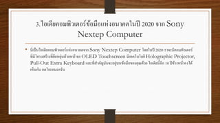 3.ไอเดียคอมพิวเตอร์ข้อมือแห่งอนาคตในปี 2020 จาก Sony
Nextep Computer
• นี่เป็นไอเดียคอมพิวเตอร์แห่งอนาคตจาก Sony Nextep Computer โดยในปี 2020 เราจะมีคอมพิวเตอร์
ที่มีโครงสร้างที่ยืดหยุ่นด้วยหน้าจอ OLED Touchscreen มีเทคโนโลยี Holographic Projector,
Pull-Out Extra Keyboard และที่สาคัญมันจะอยู่บนข้อมือของคุณด้วย ไอเดียนี้อีก 10 ปีข้างหน้าคงได้
เห็นกัน อดใจรอนะครับ
 
