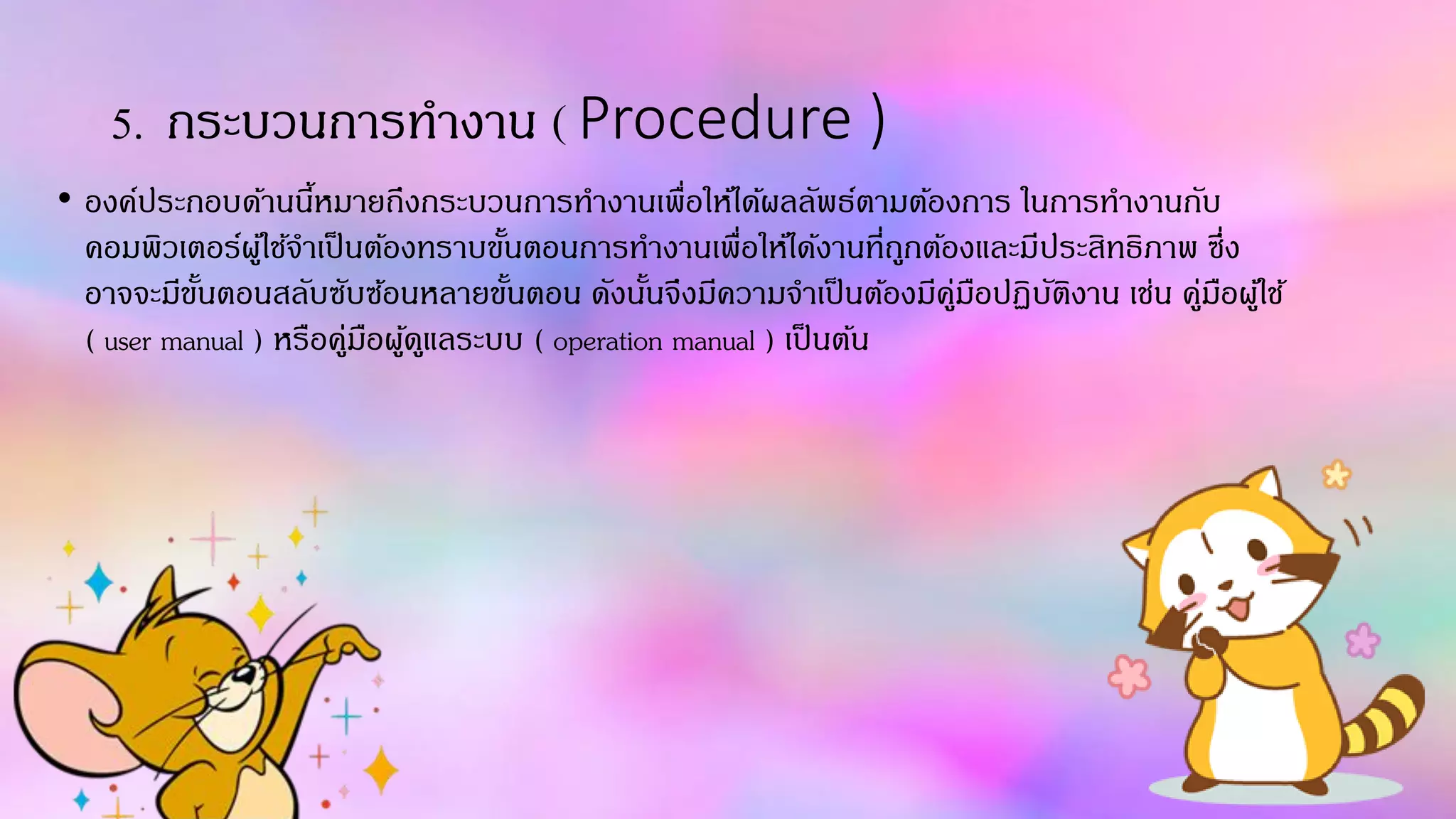 5. กระบวนกำรทำงำน ( Procedure )
• องค์ประกอบด้ำนนี้หมำยถึงกระบวนกำรทำงำนเพื่อให้ได้ผลลัพธ์ตำมต้องกำร ในกำรทำงำนกับ
คอมพิวเตอร์ผู้ใช้จำเป็นต้องทรำบขั้นตอนกำรทำงำนเพื่อให้ได้งำนที่ถูกต้องและมีประสิทธิภำพ ซึ่ง
อำจจะมีขั้นตอนสลับซับซ้อนหลำยขั้นตอน ดังนั้นจึงมีควำมจำเป็นต้องมีคู่มือปฏิบัติงำน เช่น คู่มือผู้ใช้
( user manual ) หรือคู่มือผู้ดูแลระบบ ( operation manual ) เป็นต้น
 