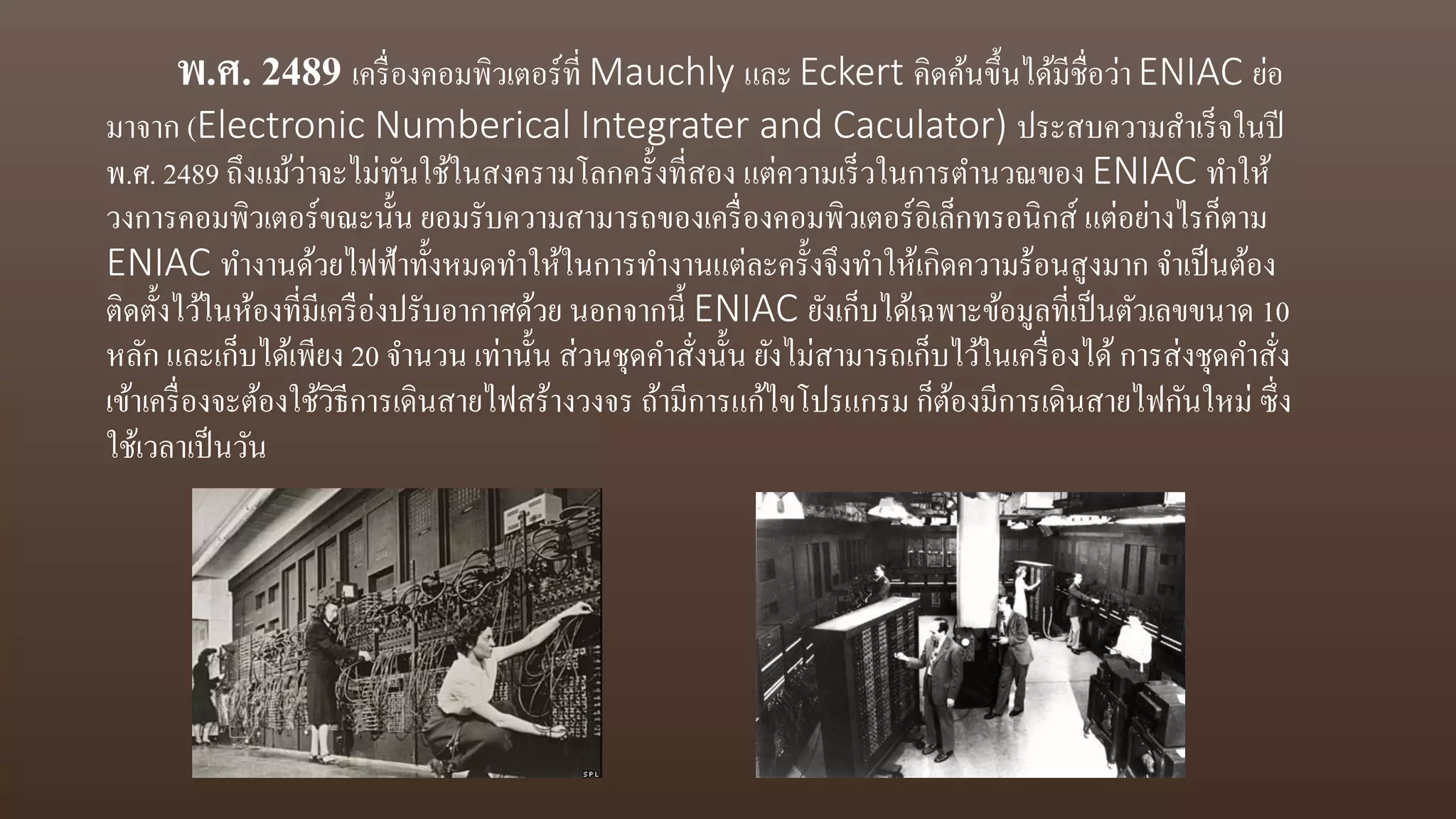 พ.ศ. 2489 เครื่องคอมพิวเตอร์ที่ Mauchly และ Eckert คิดค้นขึ้นได้มีชื่อว่า ENIAC ย่อ
มาจาก (Electronic Numberical Integrater and Caculator) ประสบความสาเร็จในปี
พ.ศ. 2489 ถึงแม้ว่าจะไม่ทันใช้ในสงครามโลกครั้งที่สอง แต่ความเร็วในการตานวณของ ENIAC ทาให้
วงการคอมพิวเตอร์ขณะนั้น ยอมรับความสามารถของเครื่องคอมพิวเตอร์อิเล็กทรอนิกส์ แต่อย่างไรก็ตาม
ENIAC ทางานด้วยไฟฟ้าทั้งหมดทาให้ในการทางานแต่ละครั้งจึงทาให้เกิดความร้อนสูงมาก จาเป็นต้อง
ติดตั้งไว้ในห้องที่มีเครือ่งปรับอากาศด้วย นอกจากนี้ ENIAC ยังเก็บได้เฉพาะข้อมูลที่เป็นตัวเลขขนาด 10
หลัก และเก็บได้เพียง 20 จานวน เท่านั้น ส่วนชุดคาสั่งนั้น ยังไม่สามารถเก็บไว้ในเครื่องได้การส่งชุดคาสั่ง
เข้าเครื่องจะต้องใช้วิธีการเดินสายไฟสร้างวงจร ถ้ามีการแก้ไขโปรแกรม ก็ต้องมีการเดินสายไฟกันใหม่ ซึ่ง
ใช้เวลาเป็นวัน
 