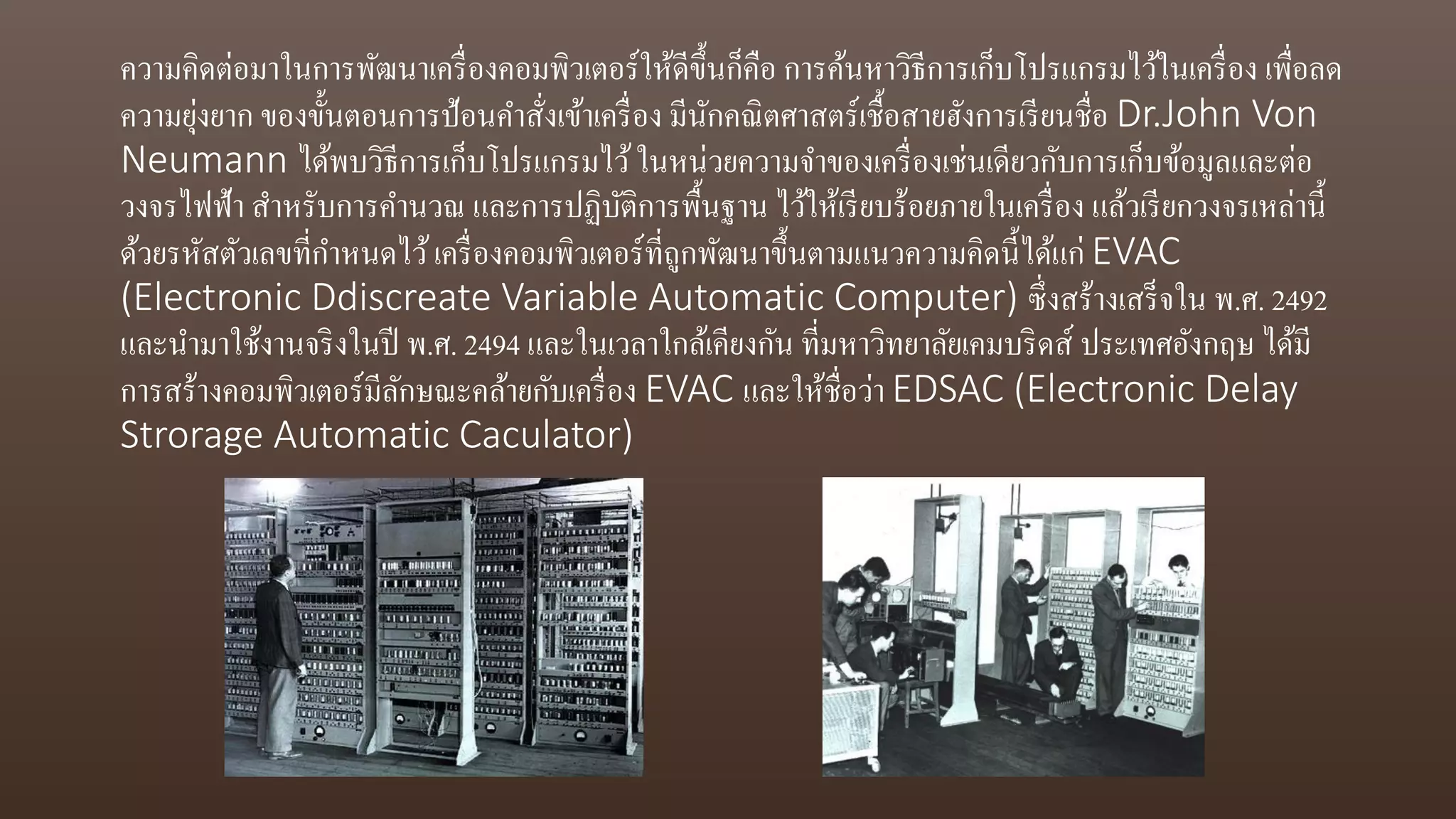 ความคิดต่อมาในการพัฒนาเครื่องคอมพิวเตอร์ให้ดีขึ้นก็คือ การค้นหาวิธีการเก็บโปรแกรมไว้ในเครื่อง เพื่อลด
ความยุ่งยาก ของขั้นตอนการป้อนคาสั่งเข้าเครื่อง มีนักคณิตศาสตร์เชื้อสายฮังการเรียนชื่อ Dr.John Von
Neumann ได้พบวิธีการเก็บโปรแกรมไว้ในหน่วยความจาของเครื่องเช่นเดียวกับการเก็บข้อมูลและต่อ
วงจรไฟฟ้า สาหรับการคานวณ และการปฏิบัติการพื้นฐาน ไว้ให้เรียบร้อยภายในเครื่อง แล้วเรียกวงจรเหล่านี้
ด้วยรหัสตัวเลขที่กาหนดไว้เครื่องคอมพิวเตอร์ที่ถูกพัฒนาขึ้นตามแนวความคิดนี้ได้แก่ EVAC
(Electronic Ddiscreate Variable Automatic Computer) ซึ่งสร้างเสร็จใน พ.ศ. 2492
และนามาใช้งานจริงในปี พ.ศ. 2494 และในเวลาใกล้เคียงกัน ที่มหาวิทยาลัยเคมบริดส์ ประเทศอังกฤษ ได้มี
การสร้างคอมพิวเตอร์มีลักษณะคล้ายกับเครื่อง EVAC และให้ชื่อว่า EDSAC (Electronic Delay
Strorage Automatic Caculator)
 