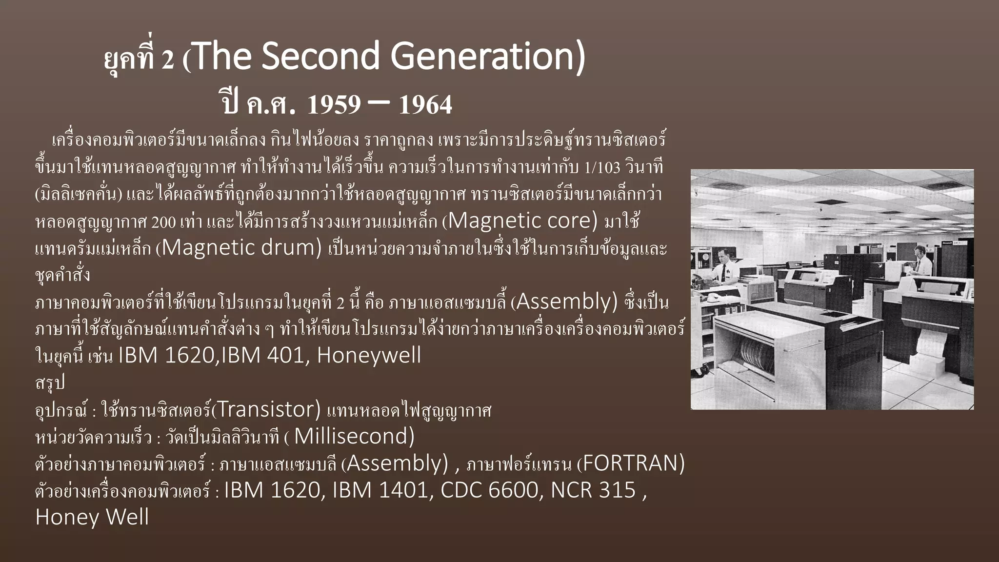 ยุคที่ 2 (The Second Generation)
ปี ค.ศ. 1959 – 1964
เครื่องคอมพิวเตอร์มีขนาดเล็กลง กินไฟน้อยลง ราคาถูกลง เพราะมีการประดิษฐ์ทรานซิสเตอร์
ขึ้นมาใช้แทนหลอดสูญญากาศ ทาให้ทางานได้เร็วขึ้น ความเร็วในการทางานเท่ากับ 1/103 วินาที
(มิลลิเซคคั่น) และได้ผลลัพธ์ที่ถูกต้องมากกว่าใช้หลอดสูญญากาศ ทรานซิสเตอร์มีขนาดเล็กกว่า
หลอดสูญญากาศ 200 เท่า และได้มีการสร้างวงแหวนแม่เหล็ก (Magnetic core) มาใช้
แทนดรัมแม่เหล็ก (Magnetic drum) เป็นหน่วยความจาภายในซึ่งใช้ในการเก็บข้อมูลและ
ชุดคาสั่ง
ภาษาคอมพิวเตอร์ที่ใช้เขียนโปรแกรมในยุคที่ 2 นี้ คือ ภาษาแอสแซมบลี้ (Assembly) ซึ่งเป็น
ภาษาที่ใช้สัญลักษณ์แทนคาสั่งต่าง ๆ ทาให้เขียนโปรแกรมได้ง่ายกว่าภาษาเครื่องเครื่องคอมพิวเตอร์
ในยุคนี้ เช่น IBM 1620,IBM 401, Honeywell
สรุป
อุปกรณ์ : ใช้ทรานซิสเตอร์(Transistor) แทนหลอดไฟสูญญากาศ
หน่วยวัดความเร็ว : วัดเป็นมิลลิวินาที ( Millisecond)
ตัวอย่างภาษาคอมพิวเตอร์ : ภาษาแอสแซมบลี (Assembly) , ภาษาฟอร์แทรน (FORTRAN)
ตัวอย่างเครื่องคอมพิวเตอร์ : IBM 1620, IBM 1401, CDC 6600, NCR 315 ,
Honey Well
 
