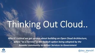 @dez_blanchf
Thinking Out Cloud..
		
Why	it’s	cri+cal	we	get	serious	about	building	an	Open	Cloud	Architecture,	
where	“as	a	Service”	is	the	Default	op+on	being	adopted	by	the	
	broader	community	to	deliver	Services	to	Government	
 