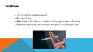 วัตถุประสงค์
๑. เพื่อให้ทุกคนได้รู้ถึงข้อดีแลข้อเสียของบุหรี่
๒.เพื่อกำรสูบบุหรี่ลดลง
๓.เพื่อศึกษำโรคต่ำงๆที่จะเกิดตำมมำภำยหลังจำกกำรเริ่มสูบบุหรี่และลดควำมเสี่ยงของโรค
๔.เพื่อสร้ำงกระแสให้ประชำชนและเยำวชนทั่วไปมีควำมรู้ควำมเข้ำใจเรื่องพิษภัยของบุหรี่
 
