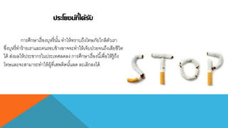 ประโยชน์ที่ได้รับ
กำรศึกษำเรื่องบุหรี่นั้น ทำให้ทรำบถึงโทษภัยใกล้ตัวเรำ
ซึ่งบุหรี่ทำร้ำยเรำและคนรอบข้ำงอำจจะทำให้เจ็บป่วยจนถึงเสียชีวิต
ได้ ส่งผลให้ประชำกรในประเทศลดลง กำรศึกษำเรื่องนี้เพื่อให้รู้ถึง
โทษและจะสำมำรถทำให้ผู้ที่เสพติดนั้นลด ละเลิกลงได้
 