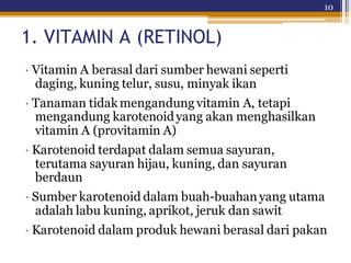 10
1. VITAMIN A (RETINOL)
· Vitamin A berasal dari sumber hewani seperti
daging, kuning telur, susu, minyak ikan
· Tanaman tidakmengandungvitamin A, tetapi
mengandung karotenoidyang akan menghasilkan
vitamin A (provitamin A)
· Karotenoid terdapat dalam semua sayuran,
terutama sayuran hijau, kuning, dan sayuran
berdaun
· Sumber karotenoid dalam buah-buahan yang utama
adalah labu kuning, aprikot, jeruk dan sawit
· Karotenoid dalam produk hewani berasal dari pakan
 