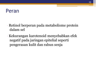 13
Peran
· Retinol berperan pada metabolisme protein
dalam sel
· Kekurangan karotenoid menyebabkan efek
negatif pada jaringan epitelial seperti
pengerasan kulit dan rabun senja
 