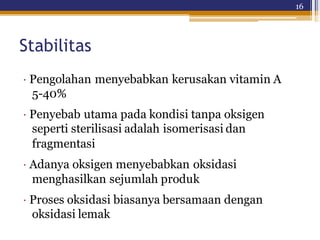 16
Stabilitas
· Pengolahan menyebabkan kerusakan vitamin A
5-40%
· Penyebab utama pada kondisi tanpa oksigen
seperti sterilisasi adalah isomerisasi dan
fragmentasi
· Adanya oksigen menyebabkan oksidasi
menghasilkan sejumlah produk
· Proses oksidasi biasanya bersamaan dengan
oksidasi lemak
 