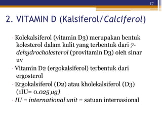 17
2. VITAMIN D (Kalsiferol/Calciferol)
· Kolekalsiferol (vitamin D3) merupakan bentuk
kolesterol dalam kulit yang terbentuk dari 7-
dehydrocholesterol (provitamin D3) oleh sinar
uv
· Vitamin D2 (ergokalsiferol) terbentuk dari
ergosterol
· Ergokalsiferol (D2) atau kholekalsiferol (D3)
(1IU= 0.025 μg)
· IU = international unit = satuan internasional
 