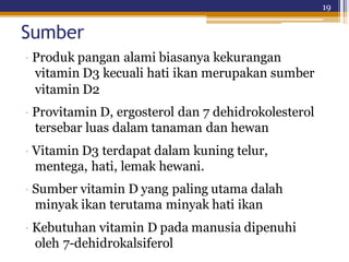 19
Sumber
· Produk pangan alami biasanya kekurangan
vitamin D3 kecuali hati ikan merupakan sumber
vitamin D2
· Provitamin D, ergosterol dan 7 dehidrokolesterol
tersebar luas dalam tanaman dan hewan
· Vitamin D3 terdapat dalam kuning telur,
mentega, hati, lemak hewani.
· Sumber vitamin D yang paling utama dalah
minyak ikan terutama minyak hati ikan
· Kebutuhan vitamin D pada manusia dipenuhi
oleh 7-dehidrokalsiferol
 