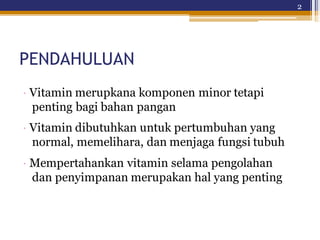 2
PENDAHULUAN
· Vitamin merupkana komponen minor tetapi
penting bagi bahan pangan
· Vitamin dibutuhkan untuk pertumbuhan yang
normal, memelihara, dan menjaga fungsi tubuh
· Mempertahankan vitamin selama pengolahan
dan penyimpanan merupakan hal yang penting
 