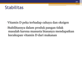 20
Stabilitas
· Vitamin D peka terhadap cahaya dan oksigen
· Stabilitasnya dalam produk pangan tidak
masalah karena manusia biasanya mendapatkan
kecukupan vitamin D dari makanan
 