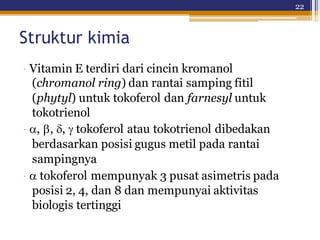 22
Struktur kimia
· Vitamin E terdiri dari cincin kromanol
(chromanol ring) dan rantai samping fitil
(phytyl) untuk tokoferol dan farnesyl untuk
tokotrienol
·,,, tokoferol atau tokotrienol dibedakan
berdasarkan posisi gugus metil pada rantai
sampingnya
· tokoferol mempunyak 3 pusat asimetris pada
posisi 2, 4, dan 8 dan mempunyai aktivitas
biologis tertinggi
 