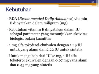 27
Kebutuhan
· RDA (Recommended Daily Allowance) vitamin
E dinyatakan dalam miligram (mg)
· Kebutuhan vitamin E dinyatakan dalam IU
sebagai parameter yang menunjukkan aktivitas
biologis, bukan kuantitas
· 1 mg alfa tokoferol ekuivalen dengan 1.49 IU
untuk yang alami dan 2.22 IU untuk sintetis
· Untuk mengubah dari IU ke mg, 1 IU alfa
tokoferol ekuivalen dengan 0.67 mg yang alami
dan 0.45 mg yang sintetis
 
