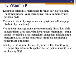 28
4. Vitamin K
· Kelompok vitamin K merupakan turunan dari naftokuinon
(naphthoquinone) yang mempunyai rantai samping yang
berbeda-beda
· Vitamin K1 atau phylloquinone atau phytomenadione (juga
disebut phytonadione)
· Vitamin K2 (menaquinone, menatetrenone) dihasilkan oleh
bakteri dalam usus besar dan kekurangan vitamin ini jarang
terjadi kecuali jika usus mengalami gangguan, tidak mampu
menyerap, atau terjadi penurunan mikrobia usus karena
penggunaan antibiotik
· Ada tiga jenis vitamin K sintetik yaitu K3, K4, dan K5 yang
terutama digunakan untuk pakan hewan peliharaan (K3) dan
antikapang (K5)
 
