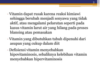 3
· Vitamin dapat rusak karena reaksi kimiawi
sehingga berubah menjadi senyawa yang tidak
aktif, atau mengalami pelarutan seperti pada
kasus vitamin larut air yang hilang pada proses
blansing atau pemasakan
· Vitamin yang dibutuhkan tubuh dipenuhi dari
asupan yang cukup dalam diit
· Defisiensi vitamin menyebabkan
hipovitaminosis, sebaliknya kelebihan vitamin
menyebabkan hipervitaminosis
 