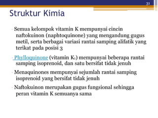 31
Struktur Kimia
· Semua kelompok vitamin K mempunyai cincin
naftokuinon (naphtoquinone) yang mengandung gugus
metil, serta berbagai variasi rantai samping alifatik yang
terikat pada posisi 3
· Phylloquinone (vitamin K1) mempunyai beberapa rantai
samping isoprenoid, dan satu bersifat tidak jenuh
· Menaquinones mempunyai sejumlah rantai samping
isoprenoid yang bersifat tidak jenuh
· Naftokuinon merupakan gugus fungsional sehingga
peran vitamin K semuanya sama
 