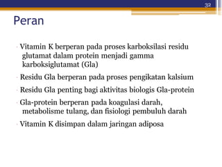 32
Peran
· Vitamin K berperan pada proses karboksilasi residu
glutamat dalam protein menjadi gamma
karboksiglutamat (Gla)
· Residu Gla berperan pada proses pengikatan kalsium
· Residu Gla penting bagi aktivitas biologis Gla-protein
· Gla-protein berperan pada koagulasi darah,
metabolisme tulang, dan fisiologi pembuluh darah
· Vitamin K disimpan dalam jaringan adiposa
 