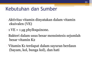 33
Kebutuhan dan Sumber
· Aktivitas vitamin dinyatakan dalam vitamin
ekuivalen (VE)
· 1 VE = 1 μg phylloquinone.
· Bakteri dalam usus besar mensintesis sejumlah
besar vitamin K2
· Vitamin K1 terdapat dalam sayuran berdaun
(bayam, kol, bunga kol), dan hati
 