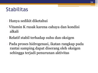 34
Stabilitas
· Hanya sedikit diketahui
· Vitamin K rusak karena cahaya dan kondisi
alkali
· Relatif stabil terhadap suhu dan oksigen
· Pada proses hidrogenasi, ikatan rangkap pada
rantai samping dapat diserang oleh oksigen
sehingga terjadi penurunan aktivitas
 
