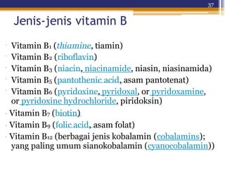 37
Jenis-jenis vitamin B
·
·
·
·
·
Vitamin B1 (thiamine, tiamin)
Vitamin B2 (riboflavin)
Vitamin B3 (niacin, niacinamide, niasin, niasinamida)
Vitamin B5 (pantothenic acid, asam pantotenat)
Vitamin B6 (pyridoxine, pyridoxal, or pyridoxamine,
or pyridoxine hydrochloride, piridoksin)
· Vitamin B7 (biotin)
· Vitamin B9 (folic acid, asam folat)
· Vitamin B12 (berbagai jenis kobalamin (cobalamins);
yang paling umum sianokobalamin (cyanocobalamin))
 