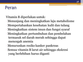 38
Peran
Vitamin B diperlukan untuk:
· Menunjang dan meningkatkan laju metabolisme
· Mempertahankan kesehatan kulit dan tulang
· Meningkatkan sistem imun dan fungsi syaraf
· Meningkatkan pertumbuhan dan pembelahan
termasuk sel darah merah sehingga dapat
mencegah anemia
· Menurunkan resiko kanker pankreas
· Semua vitamin B larut air sehingga ekskresi
yang berlebihan harus diganti
 