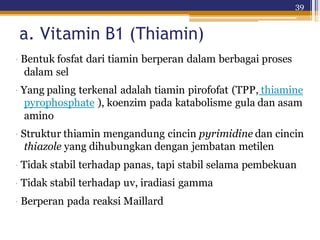 39
a. Vitamin B1 (Thiamin)
· Bentuk fosfat dari tiamin berperan dalam berbagai proses
dalam sel
· Yang paling terkenal adalah tiamin pirofofat (TPP, thiamine
pyrophosphate ), koenzim pada katabolisme gula dan asam
amino
· Struktur thiamin mengandung cincin pyrimidine dan cincin
thiazole yang dihubungkan dengan jembatan metilen
· Tidak stabil terhadap panas, tapi stabil selama pembekuan
· Tidak stabil terhadap uv, iradiasi gamma
· Berperan pada reaksi Maillard
 