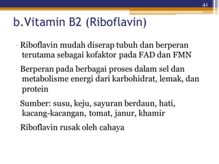 41
b.Vitamin B2 (Riboflavin)
· Riboflavin mudah diserap tubuh dan berperan
terutama sebagai kofaktor pada FAD dan FMN
· Berperan pada berbagai proses dalam sel dan
metabolisme energi dari karbohidrat, lemak, dan
protein
· Sumber: susu, keju, sayuran berdaun, hati,
kacang-kacangan, tomat, janur, khamir
· Riboflavin rusak oleh cahaya
 