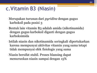 44
c.Vitamin B3 (Niasin)
· Merupakan turunan dari pyridine dengan gugus
karboksil pada posisi 3
· Bentuk lain vitamin B3 adalah amida (nikotinamida)
dengan gugus karboksil diganti dengan gugus
karboksimida
· Istilah niasin dan nikotinamida seringkali dipertukarkan
karena mempunyai aktivitas vitamin yang sama tetapi
tidak mempunyai efek fisiologis yang sama
· Niasin bersifat stabil. Proses blansing dapat
menurunkan niasin sampai dengan 15%
 