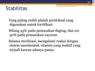 52
Stabilitas
· Yang paling stabil adalah piridoksal yang
digunakan untuk fortifikasi
· Hilang 45% pada pemasakan daging, dan 20-
30% pada pemasakan sayuran
· Selama sterilisasi, mengalami reaksi dengan
sistein membentuk vitamin yang inaktif yang
terjadi karena adanya panas
 