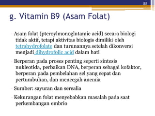 55
g. Vitamin B9 (Asam Folat)
· Asam folat (pteroylmonoglutamic acid) secara biologi
tidak aktif, tetapi aktivitas biologis dimiliki oleh
tetrahydrofolate dan turunannya setelah dikonversi
menjadi dihydrofolic acid dalam hati
· Berperan pada proses penting seperti sintesis
nukleotida, perbaikan DNA, berperan sebagai kofaktor,
berperan pada pembelahan sel yang cepat dan
pertumbuhan, dan mencegah anemia
· Sumber: sayuran dan serealia
· Kekurangan folat menyebabkan masalah pada saat
perkembangan embrio
 