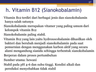 57
h. Vitamin B12 (Sianokobalamin)
· Vitamin B12 terdiri dari berbagai jenis dan sianokobalamin
hanya salah satunya
· Sianokobalamin merupakan vitamer yang paling umum dari
kelompok vitamin B12
· Sianokobalamin paling stabil.
· Vitamin B12 yang lain yaitu hydroxocobalamin dihasilkan oleh
bakteri dan berubah menjadi sianokobalamin pada saat
pemurnian dengan menggunakan karbon aktif yang secara
alami mengandung sianida sehingga terbentuk sianokobalamin
· Berperan dalam proses pertumbuhan
· Sumber utama: hewani
· Stabil pada pH 4-6 dan suhu tinggi. Kondisi alkali dan
pereduksi menyebabkan tidak stabil
 