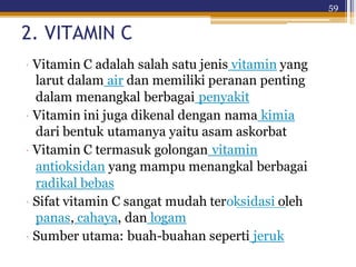 59
2. VITAMIN C
· Vitamin C adalah salah satu jenis vitamin yang
larut dalam air dan memiliki peranan penting
dalam menangkal berbagai penyakit
· Vitamin ini juga dikenal dengan nama kimia
dari bentuk utamanya yaitu asam askorbat
· Vitamin C termasuk golongan vitamin
antioksidan yang mampu menangkal berbagai
radikal bebas
· Sifat vitamin C sangat mudah teroksidasi oleh
panas, cahaya, dan logam
· Sumber utama: buah-buahan seperti jeruk
 