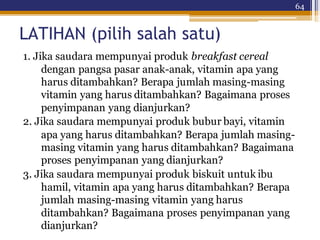 64
LATIHAN (pilih salah satu)
1. Jika saudara mempunyai produk breakfast cereal
dengan pangsa pasar anak-anak, vitamin apa yang
harus ditambahkan? Berapa jumlah masing-masing
vitamin yang harus ditambahkan? Bagaimana proses
penyimpanan yang dianjurkan?
2. Jika saudara mempunyai produk bubur bayi, vitamin
apa yang harus ditambahkan? Berapa jumlah masing-
masing vitamin yang harus ditambahkan? Bagaimana
proses penyimpanan yang dianjurkan?
3. Jika saudara mempunyai produk biskuit untuk ibu
hamil, vitamin apa yang harus ditambahkan? Berapa
jumlah masing-masing vitamin yang harus
ditambahkan? Bagaimana proses penyimpanan yang
dianjurkan?
 
