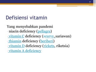 7
Defisiensi vitamin
Yang menyebabkan pandemi
· niacin deficiency (pellagra)
· vitamin C deficiency (scurvy, sariawan)
· thiamin deficiency (beriberi)
· vitamin D deficiency (rickets, riketsia)
· vitamin A deficiency
 