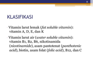 8
KLASIFIKASI
· Vitamin larut lemak (fat soluble vitamin):
vitamin A, D, E, dan K
· Vitamin larut air (water soluble vitamin):
vitamin B1, B2, B6, nikotinamida
(nicotinamide), asam pantotenat (panthotenic
acid), biotin, asam folat (folic acid), B12, dan C
 