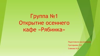 Группа №1
Открытие осеннего
кафе «Рябинка»
Подготовили воспитатели:
Григорьева Л.В
Сивкова И.Н
 