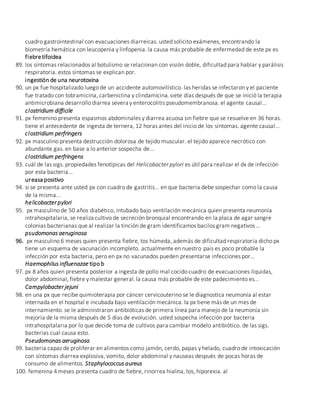 cuadro gastrointestinal con evacuaciones diarreicas. usted solicito exámenes, encontrando la
biometría hemática con leucopenia y linfopenia. la causa más probable de enfermedad de este px es
fiebretifoidea
89. los síntomas relacionados al botulismo se relacionan con visión doble, dificultad para hablar y parálisis
respiratoria. estos síntomas se explican por.
ingestión de una neurotoxina
90. un px fue hospitalizado luego de un accidente automovilístico. las heridas se infectaron y el paciente
fue tratado con tobramicina, carbeniclina y clindamicina. siete días después de que se inició la terapia
antimicrobiana desarrollo diarrea severa y enterocolitis pseudomembranosa. el agente causal...
clostridium difficile
91. px femenino presenta espasmos abdominales y diarrea acuosa sin fiebre que se resuelve en 36 horas.
tiene el antecedente de ingesta de ternera, 12 horas antes del inicio de los síntomas. agente causal...
clostridium perfringers
92. px masculino presenta destrucción dolorosa de tejido muscular. el tejido aparece necrótico con
abundante gas. en base a lo anterior sospecha de...
clostridium perfringens
93. cuál de las sigs. propiedades fenotípicas del Helicobacter pylori es útil para realizar el dx de infección
por esta bacteria...
ureasa positivo
94. si se presenta ante usted px con cuadro de gastritis... en que bacteria debe sospechar como la causa
de la misma...
helicobacter pylori
95. px masculino de 50 años diabético, intubado bajo ventilación mecánica quien presenta neumonía
intrahospitalaria, se realiza cultivo de secreción bronquial encontrando en la placa de agar sangre
colonias bacterianas que al realizar la tinción de gram identificamos bacilos gram negativos …
psudomonas aeruginosa
96. px masculino 6 meses quien presenta fiebre, tos húmeda, además de dificultad respiratoria dicho px
tiene un esquema de vacunación incompleto. actualmente en nuestro país es poco probable la
infección por esta bacteria, pero en px no vacunados pueden presentarse infecciones por…
Haemophilus influenazae tipo b
97. px 8 años quien presenta posterior a ingesta de pollo mal cocido cuadro de evacuaciones líquidas,
dolor abdominal, fiebre y malestar general.la causa más probable de este padecimiento es...
Campylobacter jejuni
98. en una px que recibe quimioterapia por cáncer cervicouterino se le diagnostica neumonía al estar
internada en el hospital e incubada bajo ventilación mecánica. la px tiene más de un mes de
internamiento. se le administraron antibióticas de primera línea para manejo de la neumonía sin
mejoría de la misma después de 5 días de evolución. usted sospecha infección por bacteria
intrahospitalaria por lo que decide toma de cultivos para cambiar modelo antibiótico. de las sigs.
bacterias cual causa esto.
Pseudomonas aeruginosa
99. bacteria capaz de proliferar en alimentos como jamón, cerdo, papas y helado, cuadro de intoxicación
con síntomas diarrea explosiva, vomito, dolor abdominal y nauseas después de pocas horas de
consumo de alimentos. Staphylococcus aureus
100. femenina 4 meses presenta cuadro de fiebre, rinorrea hialina, tos, hiporexia. al
 