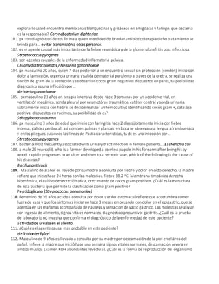 explorarlo usted encuentra membranas blanquecinas y grisáceas en amígdalas y faringe. que bacteria
es la responsable? Corynebacterium diphteriae
101. px con diagnóstico de tos ferina a quien usted decide brindar antibioticoterapia dicho tratamiento se
brinda para... evitar transmisión a otras personas
102. es el agente causal más importante de la fiebre reumática y de la glomerulonefritis post infecciosa.
Strpetococcus pyogenes
103. son agentes causales de la enfermedad inflamatoria pélvica.
Chlamydia trachomatis / Neisseria gonorrhoeae
104. px masculino 20 años, quien 7 días posterior a un encuentro sexual sin protección (condón) inicio con
dolor a la micción, urgencia urinaria y salida de material purulento a traves de la uretra, se realiza una
tinción de gram de la secreción y se observan cocos gram negativos dispuestos en pares, tu posibilidad
diagnostica es una infección por...
Neisseria gonorrhoeae
105. px masculino 23 años en terapia intensiva desde hace 3 semanas por un accidente vial, en
ventilación mecánica, sonda pleural por neumotórax traumático, catéter central y sonda urinaria,
súbitamente inicia con fiebre, se decide realizar un hemocultivo identificando cocos gram +, catalasa
positiva, dispuestos en racimos, su posibilidad dx es?
Sthapylococcus aureus
106. px masculino 3 años de edad que inicio con faringitis hace 2 días súbitamente inicia con fiebre
intensa, palidez peribucal, así como en palmas y plantas, en boca se observa una lengua aframbuesada
y en los pliegues cutáneos las líneas de Pastia características, tu dx es una infección por...
Streptoccocus pyogenes
107. bacteria most frecuently associated with urinary tract infection in female patients... Escherichia coli
108. a male 25 years old, who is a farmer developed a painless papule in his forearm after being hit by
wood, rapidly progresses to an ulcer and then to a necrotic scar, which of the following is the cause of
his diseases?
Bacillus anthracis
109. Masculino de 3 años es llevado por su madre a consulta por fiebre y dolor en oído derecho, la madre
refiere que inicio hace 24 horas con las molestias. Fiebre 38.2 ºC. Membrana timpánica derecha
hiperémica, el cultivo de secreción ótica, crecimiento de cocos gram positivos. ¿Cuál es la estructura
de esta bacteria que permite la clasificación como gram positivo?
Peptidoglicano (Streptococcus pneumoniae)
110. Femenino de 39 años acude a consulta por dolor y ardor estomacal refiere que acostumbra comer
fuera de casa y que los síntomas iniciaron hace 3 meses empezando con dolor en el epigastrio, que se
acentúa en las mañanas acompañado de náuseas y sensación de vacío gástrico. Las molestias se alivian
con ingesta de alimento, signos vitales normales, diagnóstico presuntivo: gastritis. ¿Cuál es la prueba
de laboratorio no invasiva que confirma el diagnóstico de la enfermedad de este paciente?
actividad de ureasa en el aliento
111. ¿Cuál es el agente causal más probable en este paciente?
Helicobacter Pylori
112. Masculino de 9 años es llevado a consulta por su madre por descamación de la piel en el área del
pañal, refiere la madre que inició hace una semana signos vitales normales, descamación severa en
ambos muslos. Examen KOH abundantes levaduras. ¿Cuál es la forma de reproducción del organismo
 