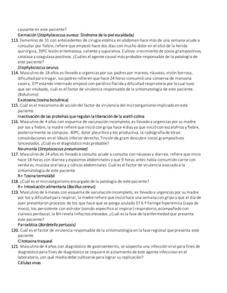 causante en este paciente?
Gemación (Staphylococcus aureus: Síndrome de la piel escaldada)
113. Femenino de 31 con antecedentes de cirugía estética en abdomen hace más de una semana acude a
consultar por fiebre, refiere que empezó hace dos días con mucho dolor en el sitio de la herida
quirúrgica, 39ºC lesión eritematosa, caliente y supurativa. Cultivo: crecimiento de cocos grampositivos,
catalasa y coagulasa positivos. ¿Cuáles el agente causal más probable responsable de la patología de
este paciente?
Staphylococcus aeurus.
114. Masculino de 18 años es llevado a urgencias por sus padres por mareos, náuseas, visión borrosa,
dificultad para tragar, sus padres refieren que hace 24 horas consumió una conserva de manzana
casera, 37º estando internado empezó con parálisis flácida y dificultad respiratoria por lo cual tuvo
que ser intubado, cuál es el factor de virulencia responsable de la sintomatología de este paciente.
(Botulismo)
Exotoxina (toxina botulínica)
115. Cuál es el mecanismo de acción del factor de virulencia del microorganismo implicado en este
paciente
Inactivación de las proteínas queregulan la liberación de la acetil-colina
116. Masculino de 4 años con esquema de vacunación incompleto, es llevado a urgencias por su madre
por tos y fiebre, la madre refiere que inició con gripa hace 4 días ya que inició con escalofríos y fiebre,
posteriormente se compuso. 40ºC, dolor pleurítico y tos productiva, la radiografía de tórax:
consolidaciones en el lóbulo inferior derecho, Tinción de gram descubre cocos grampositivos
lanceolados. ¿Cuál es el diagnóstico más probable?
Neumonía (Streptococcus pneumoniae)
117. Masculino de 24 años es llevado a consulta acude a consulta con náuseas y diarrea, refiere que inicio
hace 18 horas con diarrea y espasmos abdominales y que 9 horas antes había consumido carne con
verduras, mucosa oral seca y cólicos abdominales. Cuál es el factor de virulencia asociado a la
sintomatología de este paciente
R= Toxina termolábil
118. ¿Cuál es el microorganismo encargado de la patología de este paciente?
R= Intoxicación alimentaria (Bacillus cereus)
119. Masculino de 6 meses con esquema de vacunación incompleto, es llevado a urgencias por su madre
por tos y dificultad para respirar, la madre refiere que inició hace una semana con gripa y que el día de
ayer presentaron procesos de tos que hace que se ponga azulado 37.6 º Faringe hiperémica (capa de
moco), tos persistente con estridor (sonido especifico al inspirar) respiratorio, acompañado con
cianosis peribucal, la BH revela linfocitos elevados. ¿Cuál es la fase de la enfermedad que presenta
este paciente?
Paroxística (Bordetella pertussis)
120. Cuál es el factor de virulencia responsable de la sintomatología en la fase regional que presenta este
paciente
Citotoxina traqueal
121. Masculino de 4 años con diagnóstico de gastroenteritis, se sospecha una infección viral para fines de
diagnóstico para fines de diagnóstico se requiere el aislamiento de este agente infeccioso en el
laboratorio, ¿en qué medio debe cultivarse para lograr su replicación?
Células vivas
 