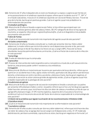 122. Femenino de 37 años trabajadora de un vivero es llevada por su esposo a urgencias por herida con
arma punzocortante en el antebrazo izquierdo el esposo refiere que el incidente ocurrió “?”. 39º “x”
en el tejido subcutáneo, músculo en el antebrazo izquierdo con secreción fétida y necrosis. Tinción de
gran de la herida, bacilos gram positivos grandes. Cuál es el agente causal más probable en la
enfermedad de este paciente.
Clostrydium perfringens.
123. Masculino de 65 años es llevado a urgencias por fiebre, la hija refiere que empezó ayer con
escalofríos, malestar general, dolor de cabeza y fiebre, 38.5 ºC radiografía de tórax no hay signos de
neumonía, se sospecha infección por Legionella phneumofila. ¿Cuál es el diagnóstico más probable
que presenta este paciente?
Fiebre de Pontiac
124. ¿Cuál es el mecanismo de transmisión más importante del agente causal de este paciente?
Aerosoles contaminados
125. Femenina de 10 años es llevada a consulta por su madre por presentar diarrea, fiebre y dolor
abdominal, la madre refiere que inició el día anterior con 6 deposiciones durante el día, pero está
preocupada porque el día de hoy observa las heces con pus y sangre 38ºC, fresco de las heces
abundantes leucocitos polimorfonucleares y eritrocitos. ¿Cuál es el factor de virulencia de la infección
en este paciente?
Toxina Shiga
126. Prueba de laboratorio que lo comprueba
Coprocultivo
127. Proceso de intercambio de material genético extra cromosómico a través de un pilli sexual entre las
bacterias, este proceso puede conferir resistencia a los antibióticos.
Conjugación
128. Masculino de 38 años en tratamiento por leucemia por quemadura de brazo derecho, refiere que se
quemó en un accidente hace 3 días, signos vitales normales, quemadura de 2do grado en piel de brazo
derecho, eritematosa con centro necrótico, purulenta y dolorosa al tacto, bacilos gram negativos, el
cultivo de la secreción se aíslan colonias grandes de pigmentos verdes. ¿Cuál es el agente causal más
probable responsable de la patología de este paciente?
Pseudomonas aeruginosa
129. Masculino de 8 años con esquema de vacunación incompleto es llevado a consulta por sus padres
por presentar dificultad para hablar y comer, los padres refieren que se hizo una herida grave jugando
futbol hace dos semanas y que inició hace tres días con dolor de cabeza y mandíbula y el día de ayer se
agregó dificultad para tragar, 37.3ºC marcha espástica, espasmos de la musculatura facial (risa
sardónica) Cuál es el mecanismo de acción del factor de virulencia responsable de la sintomatología de
este paciente?
Inhibición de las proteínas que regulan la activación de los neurotransmisores inhibidores GABA
(Clostridium tetani)
130. ¿Cuál es el mecanismo de transmisión más importante de la enfermedad en este paciente?
Traumatismo cutáneo
131. Femenino de 43 años acude a consulta por diarrea y dolor abdominal, refiere que inició hace dos días
con dolor de cabeza y hoy se agrega diarrea con sangre con 8 deposiciones al día, 37. 4º moderada
deshidratación, perístasis aumentada, coprocultivo se aíslan, bacilos gram negativos en forma de S, el
 