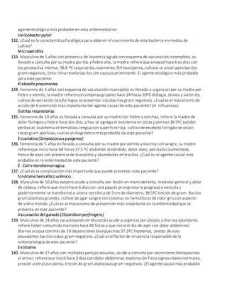 agente etiológico más probable en esta enfermedad es:
Helicobacter pylori
132. ¿Cuál es la característica fisiológica para obtener el crecimiento de esta bacteria en medios de
cultivo?
Microaerofilia
133. Masculino de 5 años con presencia de leucemia aguda con esquema de vacunación incompleto, es
llevado a consulta por su madre por tos y fiebre alta, la madre refiere que empezó hace tres días con
tos productiva intensa, 38.8 ºC taquicardia, exámenes: BH leucopenia, cultivos se aíslan para bacilos
gram negativos, tinta china revela bacilos con capsula prominente. El agente etiológico más probable
para este paciente:
Klebsiella pneumoniae
134. Femenino de 3 años con esquema de vacunación incompleto es llevado a urgencias por su madre por
fiebre y vómito, la madre refiere con síntomas gripales hace 24 horas 39ºC disfagia, disnea y sialorrea,
cultivo de secreción nasofaríngea se presentan cocobacilos gram negativos. ¿Cuál es el mecanismo de
acción de transmisión más importante del agente causal de este paciente? (H. Influenzae)
Gotitas respiratorias
135. Femenino de 10 años es llevada a consulta por su madre con fiebre y ronchas, refiere la madre de
dolor faríngeo y fiebre hace dos días, y hoy se agrega el exantema en tórax y piernas 38.5ºC palidez
peribucal, exantema eritematoso, lengua con superficie roja, cultivo de exudado faríngeo se aíslan
cocos gram positivos, cual es el diagnóstico más probable de este paciente?
Escarlatina (Streptococcus pyogenes)
136. Femenina de 5 años es llevada a consulta por su madre por vómito y diarrea con sangre, su madre
refiere que inicio hace 48 horas 37.5 ºC abdomen distendido, dolor óseo, peristalsis aumentada,
fresco de eses con presencia de leucocitos y abundantes eritrocitos. ¿Cuál es el agente causal más
probable en la enfermedad de este paciente?
E. Coli enterohemorragica
137. ¿Cuál es la complicación más importante que puede presentar esta paciente?
Síndrome hemolítico urémico.
138. Masculino de 50 años ovejero acude a consulta por lesión en mano derecha, malestar general y dolor
de cabeza, refiere que inició hace 6 días con una pápula pruriginosa la progresó a vesícula y
posteriormente se transformó a ulcera necrótica de 3 cm de diámetro, 38.5ºC tinción de gram. Bacilos
gram positivos grandes, cultivo de agar sangre con colonias no hemolíticas de color gris con aspecto
de vidrio molido. ¿Cuál es el mecanismo de prevención más importante en la enfermedad que se
presenta en este paciente?
Vacunación del ganado (Clostridium perfringens)
139. Masculino de 24 años vacacionando en Mazatlán acude a urgencia por pólipos y diarrea abundante,
refiere haber consumido mariscos hace 48 horas y que inició el día de ayer con dolor abdominal,
diarrea acuosa con más de 10 deposiciones blanquecinas 37.2ºC hipotenso, presto de eses
abundantes bacilos cubos gram negativos. ¿Cuál es el factor de virulencia responsable de la
sintomatología de este paciente?
Exotoxina
140. Masculino de 27 años con múltiples parejas sexuales, acude a consulta por secreciones blanquecinas
al orinar, refiere que inició hace 3 días con dolor abdominal, exploración física signos vitales normales,
presión uretral purulenta, tinción de gram diplococos gram negativos. ¿El agente causal más probable
 